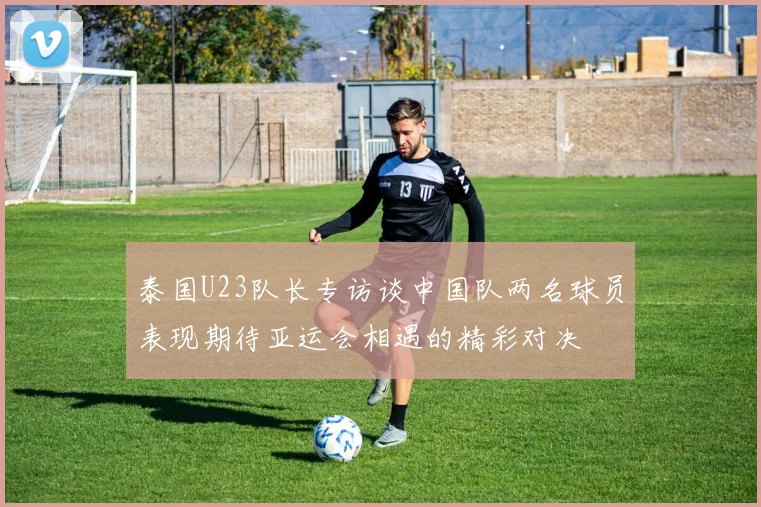 泰国U23队长专访谈中国队两名球员表现期待亚运会相遇的精彩对决