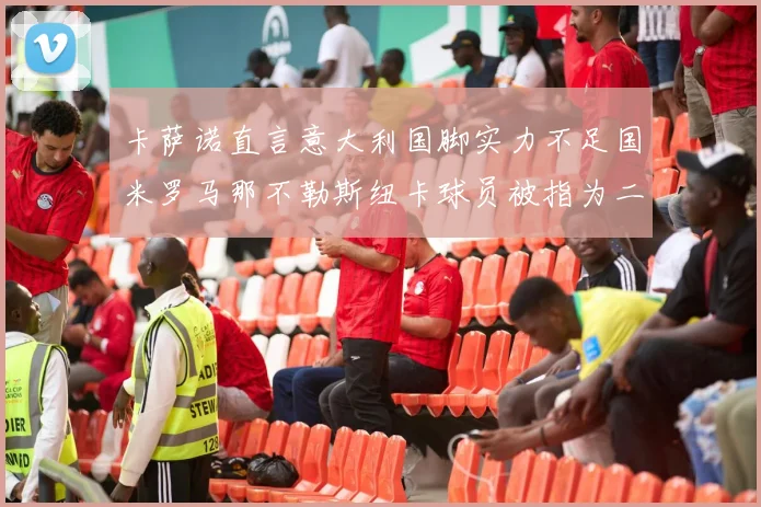 卡萨诺直言意大利国脚实力不足国米罗马那不勒斯纽卡球员被指为二流