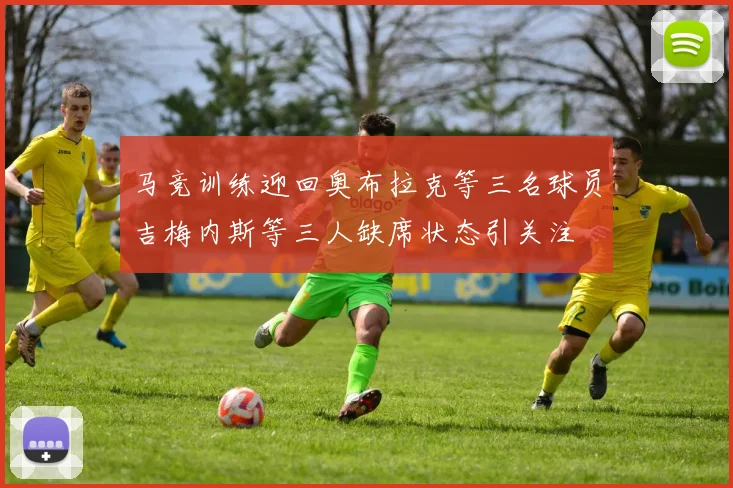 马竞训练迎回奥布拉克等三名球员吉梅内斯等三人缺席状态引关注