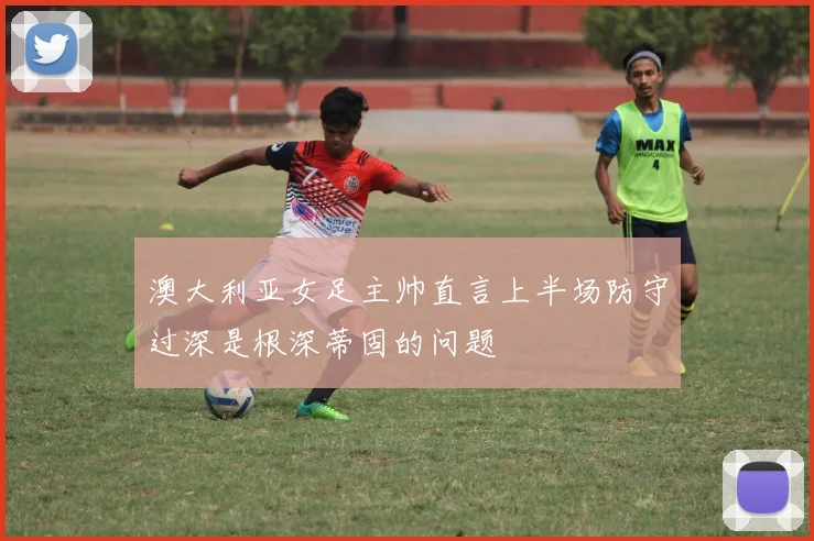 澳大利亚女足主帅直言上半场防守过深是根深蒂固的问题