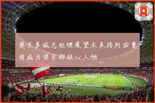 奥兰多城总经理展望未来格列兹曼将成为俱乐部核心人物