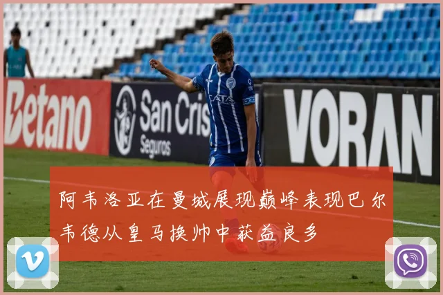 阿韦洛亚在曼城展现巅峰表现巴尔韦德从皇马换帅中获益良多