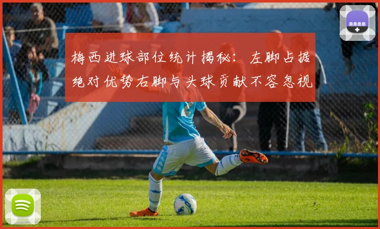 梅西进球部位统计揭秘：左脚占据绝对优势右脚与头球贡献不容忽视
