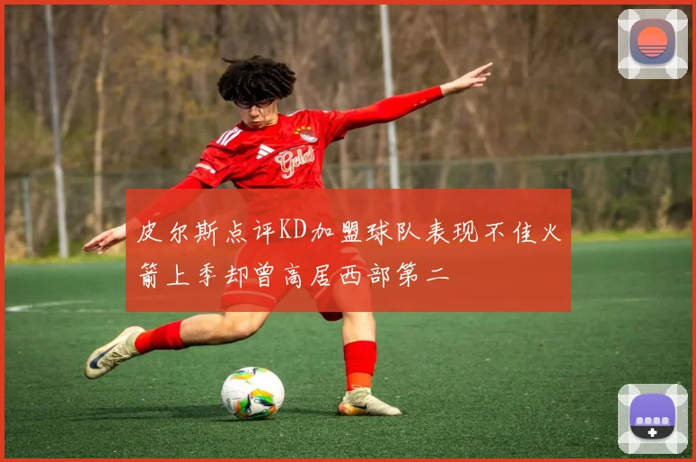 皮尔斯点评KD加盟球队表现不佳火箭上季却曾高居西部第二