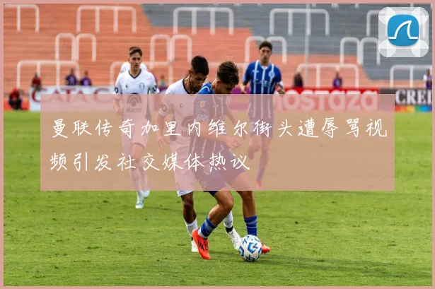 曼联传奇加里内维尔街头遭辱骂视频引发社交媒体热议