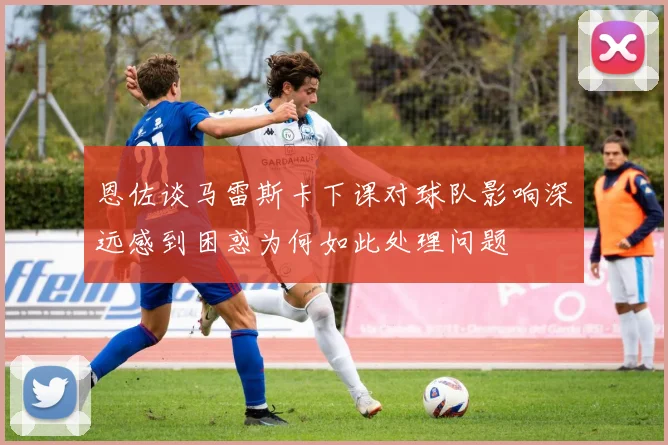恩佐谈马雷斯卡下课对球队影响深远感到困惑为何如此处理问题