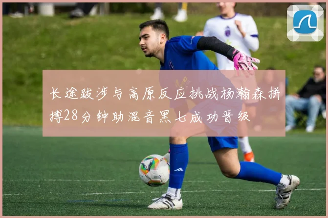 长途跋涉与高原反应挑战杨瀚森拼搏28分钟助混音黑七成功晋级