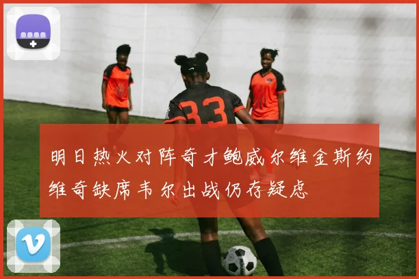明日热火对阵奇才鲍威尔维金斯约维奇缺席韦尔出战仍存疑虑