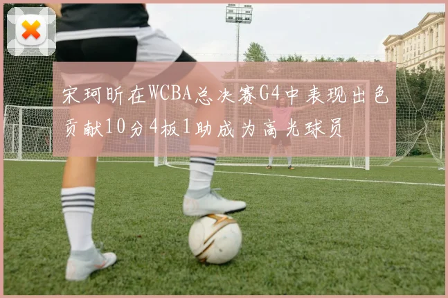 宋珂昕在WCBA总决赛G4中表现出色贡献10分4板1助成为高光球员