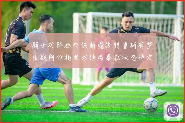 骑士对阵独行侠前瞻斯特鲁斯有望出战阿伦梅里尔缺席泰森状态待定
