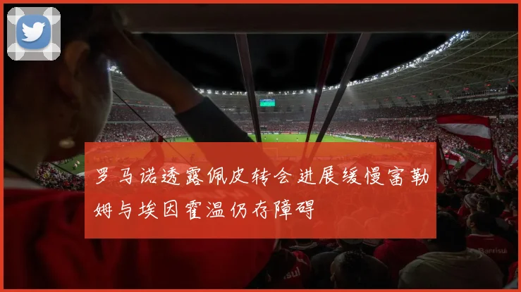罗马诺透露佩皮转会进展缓慢富勒姆与埃因霍温仍存障碍